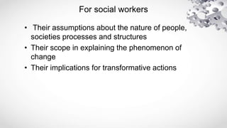 For social workers
• Their assumptions about the nature of people,
societies processes and structures
• Their scope in explaining the phenomenon of
change
• Their implications for transformative actions
 