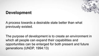 Development
A process towards a desirable state better than what
previously existed.
The purpose of development is to create an environment in
which all people can expand their capabilities and
opportunities can be enlarged for both present and future
generations (UNDP, 1994:13)
 