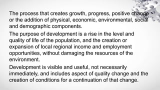The process that creates growth, progress, positive change
or the addition of physical, economic, environmental, social
and demographic components.
The purpose of development is a rise in the level and
quality of life of the population, and the creation or
expansion of local regional income and employment
opportunities, without damaging the resources of the
environment.
Development is visible and useful, not necessarily
immediately, and includes aspect of quality change and the
creation of conditions for a continuation of that change.
 