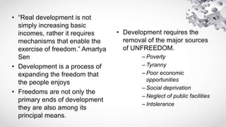 • “Real development is not
simply increasing basic
incomes, rather it requires
mechanisms that enable the
exercise of freedom.” Amartya
Sen
• Development is a process of
expanding the freedom that
the people enjoys
• Freedoms are not only the
primary ends of development
they are also among its
principal means.
• Development requires the
removal of the major sources
of UNFREEDOM.
– Poverty
– Tyranny
– Poor economic
opportunities
– Social deprivation
– Neglect of public facilities
– Intolerance
 