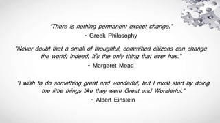 “There is nothing permanent except change.”
- Greek Philosophy
“Never doubt that a small of thoughful, committed citizens can change
the world; indeed, it's the only thing that ever has.”
- Margaret Mead
“I wish to do something great and wonderful, but I must start by doing
the little things like they were Great and Wonderful.”
- Albert Einstein
 