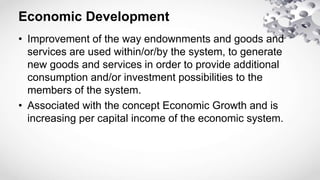 Economic Development
• Improvement of the way endownments and goods and
services are used within/or/by the system, to generate
new goods and services in order to provide additional
consumption and/or investment possibilities to the
members of the system.
• Associated with the concept Economic Growth and is
increasing per capital income of the economic system.
 