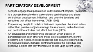 PARTICIPATORY DEVELOPMENT
• seeks to engage local populations in development projects. (Wikipedia)
• is a process through which stakeholders can influence and share
control over development initiatives, and over the decisions and
resources that affect themselves. (ADB 1996)
• Empowering people to mobilize their own capacities , be social actors,
rather than passive subjects manage the resources, make decisions
and control the activities that affect their lives.(IIED)
• An educational and empowering process in which people, in
partnership with each other and those able to assist them, identify
problems and needs, mobilize resources and assume responsibility
themselves to plan, manage, control and asses the individual and
collective actions that they themselves decide upon (Brent 2005:3)
 