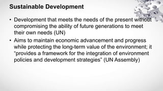Sustainable Development
• Development that meets the needs of the present without
compromising the ability of future generations to meet
their own needs (UN)
• Aims to maintain economic advancement and progress
while protecting the long-term value of the environment; it
“provides a framework for the integration of environment
policies and development strategies” (UN Assembly)
 