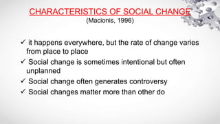 CHARACTERISTICS OF SOCIAL CHANGE
(Macionis, 1996)
 it happens everywhere, but the rate of change varies
from place to place
 Social change is sometimes intentional but often
unplanned
 Social change often generates controversy
 Social changes matter more than other do
 