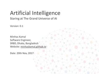 Artificial Intelligence
Staring at The Grand Universe of AI
Version: 0.1
Minhas Kamal
Software Engineer,
SRBD, Dhaka, Bangladesh
Website: minhaskamal.github.io
Date: 20th Nov, 2017
 