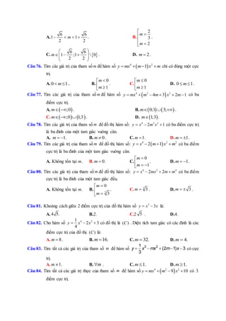 A.
6 6
1 1
2 2
m    . B.
2
3
2
m
m




.
C.  
6 6
1 ;1  0
2 2
m
 
    
 
. D. 2m  .
Câu 76. Tìm các giá trị của tham số m để hàm số  4 2
1y mx m x m    chỉ có đúng một cực
trị.
A. 0 1m  .. B.
0
1
m
m

 
. C.
0
1
m
m

 
D. 0 1m  .
Câu 77. Tìm các giá trị của tham số m để hàm số  4 2 2
4 3 2 1y mx m m x m      có ba
điểm cực trị.
A.  ;0m  . B.    0;1 3;m   .
C.    ;0 1;3m   . D.  1;3m .
Câu 78. Tìm các giá trị của tham số m để đồ thị hàm số: 4 2 2
2 1y x m x   có ba điểm cực trị
là ba đỉnh của một tam giác vuông cân.
A. 1m   . B. 0m  . C. 1m  . D. 1m   .
Câu 79. Tìm các giá trị của tham số m để đồ thị hàm số:  4 2 2
2 1y x m x m    có ba điểm
cực trị là ba đỉnh của một tam giác vuông cân.
A. Không tồn tại m. B. 0m  . C.
0
1
m
m

  
. D. 1m   .
Câu 80. Tìm các giá trị của tham số m để đồ thị hàm số: 4 2 4
2 2y x mx m m    có ba điểm
cực trị là ba đỉnh của một tam giác đều.
A. Không tồn tại m. B. 3
0
3
m
m



. C. 3
3m  . D. 3m   .
Câu 81. Khoảng cách giữa 2 điểm cực trị của đồ thị hàm số 3
3y x x  là:
A. 4 5. B.2. C.2 5 . D.4.
Câu 82. Cho hàm số 4 21
2 3
4
y x x   có đồ thị là ( )C . Diện tích tam giác có các đỉnh là các
điểm cực trị của đồ thị ( )C là:
A. 8m  . B. 16.m  C. 32.m  D. 4.m 
Câu 83. Tìm tất cả các giá trị của tham số m để hàm số     y x mx m x3 21
(2 1) 3
3
có cực
trị.
A. 1m  . B. m . C. 1.m  D. 1.m 
Câu 84. Tìm tất cả các giá trị thực của tham số m để hàm số  4 2 2
9 10y mx m x    có 3
điểm cực trị.
 