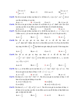 A.
0 3
3
m
m
 
  
. B. 3m   . C.0 3.m  D.
0 3
.
3
m
m
 
  
Câu 85. Tìm tất cả các giá trị thực của tham số m để hàm số   4 2 3
1
2
y m x mx    chỉ có
cực tiểu mà không có cực đại.
A. 1.m   B. 1 0.m   C. 1.m  D. 1 0.m  
Câu 86. Tìm tất cả các giá trị thực của tham số m để hàm số     3 2
3 ( 1) 2y x mx m x có
cực đại, cực tiểu và các điểm cực trị của đồ thị hàm số có hoành độ dương.
A. 0 1.m  B. 1.m  C. 0.m  D. 1.m 
Câu 87. Tìm tất cả các giá trị thực của tham số m để đồ thị của hàm số 3
3 1y x mx    có
2 điểm cực trị ,A B sao cho tam giác OAB vuông tại O ( với O là gốc tọa độ ).
A.
3
.
2
m  B.
1
.
2
m   C. 1.m  D.
1
.
2
m 
Câu 88. Tìm tất cả các giá trị của tham số m để đồ thị hàm số
     y x m x mx m3 2
3( 1) 12 3 4 ( )C có hai điểm cực trị là A và B sao cho hai điểm
này cùng với điểm C
9
1;
2
 
  
 
lập thành tam giác nhận gốc tọa độ O làm trọng tâm.
A.
1
.
2
m  B. 2.m   C. 2.m  D.
1
.
2
m  
Câu 89. Tìm tất cả các giá trị thực của tham số m để đồ thị hàm số
 3 2 22 2
2 3 1
3 3
y x mx m x     có hai điểm cực trị có hoành độ 1x , 2x sao cho
 1 2 1 22 1x x x x   .
A. 0.m  B.
2
.
3
m   C.
2
.
3
m  D.
1
.
2
m  
Câu 90. Gọi 1 2,x x là hai điểm cực trị của hàm số  3 2 2 3
3 3 1y x mx m x m m      . Tìm
tất cả các giá trị của tham số thực m để : 2 2
1 2 1 2 7x x x x  
A. 2m   . B. 2m   . C. 0m  . D. 1m   .
Câu 91. Cho hàm số   4 2
1 3 5y m x mx    . Tìm tất cả các giá trị của tham số thực m để
hàm số có cực đại mà không có cực tiểu
A.    ;0 1;m    . B.  0;1m .
C.  0;1m . D.    ;0 1;m    .
Câu 92. Cho hàm số  4 2 2
2 1 1y x m x m     . Tìm tất cả các giá trị của tham số thực m
để hàm số có cực đại, cực tiểu và các điểm cực trị của đồ thị hàm số lập thành tam
giác có diện tích lớn nhất .
A.
1
.
2
m   B.
1
.
2
m  C. 0.m  D. 1.m 
 