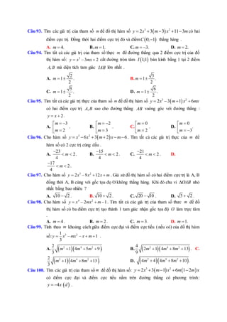 Câu 93. Tìm các giá trị của tham số m để đồ thị hàm số  3 2
2 3 3 11 3y x m x m     có hai
điểm cực trị. Đồng thời hai điểm cực trị đó và điểm  0; 1C  thẳng hàng .
A. 4.m  B. 1.m  C. 3.m   D. 2.m 
Câu 94. Tìm tất cả các giá trị của tham số thực m để đường thẳng qua 2 điểm cực trị của đồ
thị hàm số: 3
3 2y x mx   cắt đường tròn tâm  1;1I bán kính bằng 1 tại 2 điểm
,A B mà diện tích tam giác IAB lớn nhất .
A.
2
1 .
2
m   B.
3
1 .
2
m  
C.
5
1 .
2
m   D.
6
1 .
2
m  
Câu 95. Tìm tất cả các giá trị thực của tham số m để đồ thị hàm số  3 2
2 3 1 6y x m x mx   
có hai điểm cực trị ,A B sao cho đường thẳng AB vuông góc với đường thẳng :
2y x  .
A.
3
.
2
m
m
 
 
B.
2
.
3
m
m
 
 
C.
0
.
2
m
m

 
D.
0
.
3
m
m

  
Câu 96. Cho hàm số  3 2
6 3 2 6y x x m x m      . Tìm tất cả các giá trị thực của m để
hàm số có 2 cực trị cùng dấu .
A.
23
2
4
m

  . B.
15
2
4
m

  . C.
21
2
4
m

  . D.
17
2
4
m

  .
Câu 97. Cho hàm số 3 2
2 9 12y x x x m    . Giả sử đồ thị hàm số có hai điểm cực trị là A, B
đồng thời A, B cùng với gốc tọa đọ O không thẳng hàng. Khi đó chu vi OAB nhỏ
nhất bằng bao nhiêu ?
A. 10 2 . B. 10 2 . C. 20 10 . D. 3 2 .
Câu 98. Cho hàm số 4 2
2 1y x mx m    . Tìm tất cả các giá trị của tham số thưc m để đồ
thị hàm số có ba điểm cực trị tạo thành 1 tam giác nhận gốc tọa độ O làm trực tâm
.
A. 4m  . B. 2m  . C. 3m  . D. 1m  .
Câu 99. Tính theo m khoảng cách giữa điểm cực đại và điểm cực tiểu ( nếu có) của đồ thị hàm
số: 3 21
1
3
y x mx x m     .
A.   2 4 22
1 4 5 9 .
3
m m m   B.   2 4 24
2 1 4 8 13 .
9
m m m   C.
  2 4 22
1 4 8 13 .
3
m m m   D.   2 4 2
4 4 4 8 10 .m m m  
Câu 100. Tìm các giá trị của tham số m để đồ thị hàm số:    3 2
2 3 1 6 1 2y x m x m m x    
có điểm cực đại và điểm cực tiểu nằm trên đường thẳng có phương trình:
 4y x d  .
 