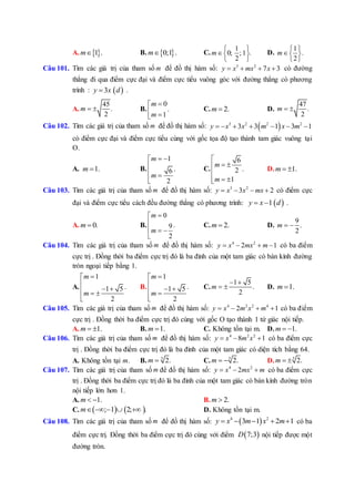 A.  1 .m B.  0;1 .m C.
1
0; ; 1 .
2
m
 
 
 
D.
1
.
2
m
 
 
 
Câu 101. Tìm các giá trị của tham số m để đồ thị hàm số: 3 2
7 3y x mx x    có đường
thẳng đi qua điểm cực đại và điểm cực tiểu vuông góc với đường thẳng có phương
trình :  3y x d .
A.
45
.
2
m   B.
0
.
1
m
m

 
C. 2.m  D.
47
.
2
m  
Câu 102. Tìm các giá trị của tham số m để đồ thị hàm số:  3 2 2 2
3 3 1 3 1y x x m x m      
có điểm cực đại và điểm cực tiểu cùng với gốc tọa độ tạo thành tam giác vuông tại
O.
A. 1.m  B.
1
.6
2
m
m
 

 

C.
6
.2
1
m
m

 

 
D. 1.m  
Câu 103. Tìm các giá trị của tham số m để đồ thị hàm số: 3 2
3 2y x x mx    có điểm cực
đại và điểm cực tiểu cách đều đường thẳng có phương trình:  1y x d  .
A. 0.m  B.
0
.9
2
m
m


  

C. 2.m  D.
9
.
2
m  
Câu 104. Tìm các giá trị của tham số m để đồ thị hàm số: 4 2
2 1y x mx m    có ba điểm
cực trị . Đồng thời ba điểm cực trị đó là ba đỉnh của một tam giác có bán kính đường
tròn ngoại tiếp bằng 1.
A.
1
.1 5
2
m
m


   

B.
1
.1 5
2
m
m


  

C.
1 5
.
2
m
 
  D. 1.m 
Câu 105. Tìm các giá trị của tham số m để đồ thị hàm số: 4 2 2 4
2 1y x m x m    có ba điểm
cực trị . Đồng thời ba điểm cực trị đó cùng với gốc O tạo thành 1 tứ giác nội tiếp.
A. 1.m   B. 1.m  C. Không tồn tại m. D. 1.m  
Câu 106. Tìm các giá trị của tham số m để đồ thị hàm số: 4 2 2
8 1y x m x   có ba điểm cực
trị . Đồng thời ba điểm cực trị đó là ba đỉnh của một tam giác có diện tích bằng 64.
A. Không tồn tại m. B. 5
2.m  C. 5
2.m   D. 5
2.m  
Câu 107. Tìm các giá trị của tham số m để đồ thị hàm số: 4 2
2y x mx m   có ba điểm cực
trị . Đồng thời ba điểm cực trị đó là ba đỉnh của một tam giác có bán kính đường tròn
nội tiếp lớn hơn 1.
A. 1.m   B. 2.m 
C.    ; 1 2; .m     D. Không tồn tại m.
Câu 108. Tìm các giá trị của tham số m để đồ thị hàm số:  4 2
3 1 2 1y x m x m     có ba
điểm cực trị. Đồng thời ba điểm cực trị đó cùng với điểm  7;3D nội tiếp được một
đường tròn.
 