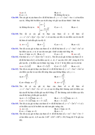 A. 3.m  B. 1.m 
C. 1.m   D. Không tồn tại m.
Câu 109. Tìm các giá trị của tham số m để đồ thị hàm số: 4 2
2 4 1y x mx m     có ba điểm
cực trị . Đồng thời ba điểm cực trị đó cùng với gốc tọa độ tạo thành 1 hình thoi.
A. Không tồn tại m. B.
1
4
.
2 2
2
m
m





C. 1.m   D. 1.m 
Câu 110. Tìm tất cả các giá trị thực của tham số m để hàm số
 3 2 2 2
3 3 1 3 1y x x m x m       có cực đại, cực tiểu và các điểm cực trị của đồ
thị hàm số cách đều gốc tọa độ O .
A.
1
.
2
m   B.
1
.
2
m  C. 1.m   D. 1.m  
Câu 111. Tìm tất cả các giá trị thực của tham số m để đồ thị hàm số 3 2 3
3 3y x mx m   có
hai điểm cực trị A và B sao cho tam giác OAB có diện tích bằng 48 .
A. 2m  hoặc 0m  . B. 2.m  C. 2.m   D. 2.m  
Câu 112. Cho hàm số  4 2
2 1y x m x m    ( )C . Tìm tất cả các giá trị thực của tham số m
để đồ thị hàm số ( )C có ba điểm cực trị A , B , C sao cho OA BC ; trong đó O là
gốc tọa độ, A là điểm cực trị thuộc trục tung, B và C là hai điểm cực trị còn lại.
A. 2 2 2.m   B. 2 2 2.m   C. 2 2 2.m   D. 1.m  
Câu 113. Tìm tất cả các giá trị thực của tham số m để đồ thị hàm số 3 2 3
3 4y x mx m   có
các điểm cực đại và cực tiểu đối xứng nhau qua đường thẳng ( ):d y x .
A.
2
.
2
m  B.
2
.
2
m  
C. 0m  hoặc
2
2
m  . D.
2
.
2
m  
Câu 114. Tìm tất cả các giá trị thực của tham số m để hàm số
3 2 2 3
3 3( 1)y x mx m x m m      có cực trị đồng thời khoảng cách từ điểm cực
đại của đồ thị hàm số đến gốc tọa độ O bằng 2 lần khoảng cách từ điểm cực tiểu
của đồ thị hàm số đến gốc tọa độ O.
A. 3 2 2m    hoặc 1m   . B. 3 2 2m    hoặc 1m   .
C. 3 2 2m    hoặc 3 2 2m    . D. 3 2 2.m   
Câu 115. Tìm tất cả các giá trị thực của tham số m để đồ thị hàm số 4 2 2
2 1y x m x   ( )C
có ba điểm cực trị là ba đỉnh của một tam giác vuông cân.
A. 1.m   B. 1m  hoặc 0m  .
C. 1m   hoặc 0m  . D. 1.m  
Câu 116. Tìm tất cả các giá trị thực của tham số m để đồ thị hàm số 3 2
3 3 3y mx mx m   
có hai điểm cực trị ,A B sao cho 2 2 2
2 ( ) 20AB OA OB   ( Trong đó O là gốc tọa
độ).
 
