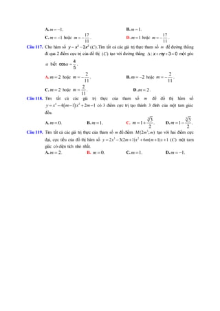 A. 1.m   B. 1m  .
C. 1m   hoặc
17
11
m   . D. 1m  hoặc
17
11
m   .
Câu 117. Cho hàm số 3 2
3y x x  ( )C .Tìm tất cả các giá trị thực tham số m để đường thẳng
đi qua 2 điểm cực trị của đồ thị ( )C tạo với đường thẳng : 3 0x my    một góc
 biết
4
cos
5
  .
A. 2m  hoặc
2
11
m   . B. 2m   hoặc
2
11
m   .
C. 2m  hoặc
2
11
m  . D. 2m  .
Câu 118. Tìm tất cả các giá trị thực của tham số m để đồ thị hàm số
 4 2
4 1 2 1y x m x m     có 3 điểm cực trị tạo thành 3 đỉnh của một tam giác
đều.
A. 0.m  B. 1.m  C.
3
3
1 .
2
m   D.
3
3
1 .
2
m  
Câu 119. Tìm tất cả các giá trị thực của tham số m để điểm 3
(2 ; )M m m tạo với hai điểm cực
đại, cực tiểu của đồ thị hàm số 3 2
2 3(2 1) 6 ( 1) 1 ( )y x m x m m x C      một tam
giác có diện tích nhỏ nhất.
A. 2.m  B. 0.m  C. 1.m  D. 1.m  
 