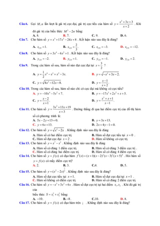 Câu 6. Gọi ,M n lần lượt là giá trị cực đại, giá trị cực tiểu của hàm số
2
3 3
2
x x
y
x
 


. Khi
đó giá trị của biểu thức 2
2M n bằng:
A. 8. B. 7. C. 9. D. 6.
Câu 7. Cho hàm số 3 2
17 24 8y x x x    . Kết luận nào sau đây là đúng?
A. 1.CDx  B.
2
.
3
CDx  C. 3.CDx   D. 12.CDx  
Câu 8. Cho hàm số 4 2
3 6 1y x x   . Kết luận nào sau đây là đúng?
A. 2.CDy   B. 1.CDy  C. 1.CDy   D. 2.CDy 
Câu 9. Trong các hàm số sau, hàm số nào đạt cực đại tại
3
2
x  ?
A. 4 3 21
3 .
2
y x x x x    B. 2
3 2.y x x   
C. 2
4 12 8.y x x   D.
1
.
2
x
y
x



Câu 10. Trong các hàm số sau, hàm số nào chỉ có cực đại mà không có cực tiểu?
A. 4 2
10 5 7.y x x    B. 3 2
17 2 5.y x x x    
C.
2
.
1
x
y
x



D.
2
1
.
1
x x
y
x
 


Câu 11. Cho hàm số
2
3 13 19
3
x x
y
x
 


. Đường thẳng đi qua hai điểm cực trị của đồ thị hàm
số có phương trình là:
A. 5 2 13 0.x y   B. 3 13.y x 
C. 6 13.y x  D. 2 4 1 0.x y  
Câu 12. Cho hàm số 2
2y x x  . Khẳng định nào sau đây là đúng
A. Hàm số có hai điểm cực trị. B. Hàm số đạt cực tiểu tại 0x  .
C. Hàm số đạt cực đại 2x  . D. Hàm số không có cực trị.
Câu 13. Cho hàm số 7 5
y x x  . Khẳng định nào sau đây là đúng
A. Hàm số có đúng 1 điểm cực trị. B. Hàm số có đúng 3 điểm cực trị .
C. Hàm số có đúng hai điểm cực trị. D. Hàm số có đúng 4 điểm cực trị.
Câu 14. Cho hàm số ( )y f x có đạo hàm 2 3 4
( ) ( 1)( 2) ( 3) ( 5)f x x x x x      . Hỏi hàm số
( )y f x có mấy điểm cực trị?
A. 2. B. 3. C.4. D. 5.
Câu 15. Cho hàm số
1
2 3
( 2 )y x x  . Khẳng định nào sau đây là đúng?
A. Hàm số đạt cực tiểu tại 1.x  B. Hàm số đạt cực đại tại 1x  .
C. Hàm số không có điểm cực trị. D. Hàm số có đúng 2 điểm cực trị.
Câu 16. Cho hàm số 3 2
3 6y x x x    . Hàm số đạt cực trị tại hai điểm 1 2,x x . Khi đó giá trị
của
biểu thức 2 2
1 2S x x  bằng:
A. 10 . B. 8 . C.10. D. 8.
Câu 17. Cho hàm số ( )y f x có đạo hàm trên ¡ . Khẳng định nào sau đây là đúng?
 