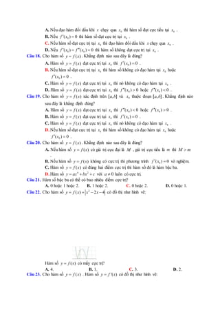 A. Nếu đạo hàm đổi dấu khi x chạy qua 0x thì hàm số đạt cực tiểu tại 0x .
B. Nếu 0( ) 0f x  thì hàm số đạt cực trị tại 0x .
C. Nếu hàm số đạt cực trị tại 0x thì đạo hàm đổi dấu khi x chạy qua 0x .
D. Nếu 0 0( ) ( ) 0f x f x   thì hàm số không đạt cực trị tại 0x .
Câu 18. Cho hàm số ( )y f x . Khẳng định nào sau đây là đúng?
A. Hàm số ( )y f x đạt cực trị tại 0x thì 0( ) 0f x  .
B. Nếu hàm số đạt cực trị tại 0x thì hàm số không có đạo hàm tại 0x hoặc
0( ) 0f x  .
C. Hàm số ( )y f x đạt cực trị tại 0x thì nó không có đạo hàm tại 0x .
D. Hàm số ( )y f x đạt cực trị tại 0x thì 0( ) 0f x  hoặc 0( ) 0f x  .
Câu 19. Cho hàm số ( )y f x xác định trên ,a b[ ] và 0x thuộc đoạn ,a b[ ] . Khẳng định nào
sau đây là khẳng định đúng?
A. Hàm số ( )y f x đạt cực trị tại 0x thì 0( ) 0f x  hoặc 0( ) 0f x  .
B. Hàm số ( )y f x đạt cực trị tại 0x thì 0( ) 0f x  .
C. Hàm số ( )y f x đạt cực trị tại 0x thì nó không có đạo hàm tại 0x .
D. Nếu hàm số đạt cực trị tại 0x thì hàm số không có đạo hàm tại 0x hoặc
0( ) 0f x  .
Câu 20. Cho hàm số ( )y f x . Khẳng định nào sau đây là đúng?
A. Nếu hàm số ( )y f x có giá trị cực đại là M , giá trị cực tiểu là m thì M m
.
B. Nếu hàm số ( )y f x không có cực trị thì phương trình 0( ) 0f x  vô nghiệm.
C. Hàm số ( )y f x có đúng hai điểm cực trị thì hàm số đó là hàm bậc ba.
D. Hàm số 4 2
y ax bx c   với 0a  luôn có cực trị.
Câu 21. Hàm số bậc ba có thể có bao nhiêu điểm cực trị?
A. 0 hoặc 1 hoặc 2. B. 1 hoặc 2. C. 0 hoặc 2. D. 0 hoặc 1.
Câu 22. Cho hàm số 2
( ) 2 4y f x x x    có đồ thị như hình vẽ:
Hàm số ( )y f x có mấy cực trị?
A. 4. B. 1. C. 3. D. 2.
Câu 23. Cho hàm số ( )y f x . Hàm số '( )y f x có đồ thị như hình vẽ:
 