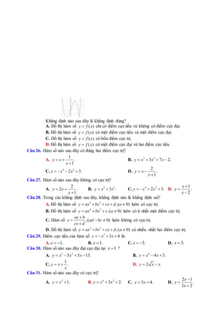 Khẳng định nào sau đây là khẳng định đúng?
A. Đồ thị hàm số ( )y f x chỉ có điểm cực tiểu và không có điểm cực đại.
B. Đồ thị hàm số ( )y f x có một điểm cực tiểu và một điểm cực đại.
C. Đồ thị hàm số ( )y f x có bốn điểm cực trị.
D. Đồ thị hàm số ( )y f x có một điểm cực đại và hai điểm cực tiểu.
Câu 26. Hàm số nào sau đây có đúng hai điểm cực trị?
A.
1
.
1
y x
x
 

B. 3 2
3 7 2.y x x x   
C. 4 2
2 3.y x x    D.
2
.
1
y x
x
 

Câu 27. Hàm số nào sau đây không có cực trị?
A.
2
2 .
1
y x
x
 

B. 3 2
3 .y x x  C. 4 2
2 3.y x x    D.
1
.
2
x
y
x



Câu 28. Trong các khẳng định sau đây, khẳng định nào là khẳng định sai?
A. Đồ thị hàm số 3 2
,( 0)y ax bx cx d a     luôn có cực trị.
B. Đồ thị hàm số 4 2
,( 0)y ax bx c a    luôn có ít nhất một điểm cực trị.
C. Hàm số ,( 0)
ax b
y ad bc
cx d

  

luôn không có cực trị.
D. Đồ thị hàm số 3 2
,( 0)y ax bx cx d a     có nhiều nhất hai điểm cực trị.
Câu 29. Điểm cực tiểu của hàm số 3
3 4y x x    là:
A. 1.x   B. 1.x  C. 3.x   D. 3.x 
Câu 30. Hàm số nào sau đây đạt cực đại tại 1x  ?
A. 5 2
5 5 13.y x x x    B. 4
4 3.y x x  
C.
1
.y x
x
  D. 2 .y x x 
Câu 31. Hàm số nào sau đây có cực trị?
A. 3
1.y x  B. 4 2
3 2.y x x   C. 3 4.y x  D.
2 1
.
3 2
x
y
x



 