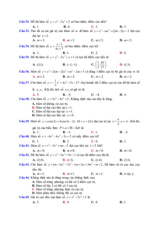 Câu 32. Đồ thị hàm số 4 2
3 5y x x   có bao nhiêu điểm cực tiểu?
A. 1. B. 0. C. 2. D. 3.
Câu 33. Tìm tất cả các giá trị của tham số m để hàm số 3 2
(2 3) 3y x mx m x     đạt cực
đại tại 1x  .
A. 3.m  B. 3.m  C. 3.m  D. 3.m 
Câu 34. Đồ thị hàm số
1
4 7
x
y
x



có bao nhiêu điểm cực trị?
A. 3. B. 1. C. 2. D. 0.
Câu 35. Đồ thị hàm số 3 2
2 3y x x x    có tọa độ điểm cực tiểu là:
A. (3;1). B. ( 1; 1).  C.
1 85
; .
3 27
 
 
 
D. (1;3).
Câu 36. Hàm số 4 2 2
2( 2) 2 3y x m x m m      có đúng 1 điểm cực trị thì giá trị của m là:
A. 2.m  B. 2.m  C. 2.m  D. 2.m 
Câu 37. Cho hàm số 3 21
4 5 17
3
y x x x     . Gọi hoành độ 2 điểm cực trị của đồ thị hàm số
là 1 2,x x . Khi đó, tích số 1 2x x có giá trị là:
A. 5. B. 5. C. 4. D. 4.
Câu 38. Cho hàm số 4 3
3 4 2y x x   . Khẳng định nào sau đây là đúng:
A. Hàm số không có cực trị.
B. Hàm số đạt cực tiểu tại 1x  .
C. Hàm số đạt cực đại tại 1x  .
D. Hàm số đạt cực tiểu tại 0x  .
Câu 39. Hàm số sin 2 cos3 2y a x b x x   (0 2 )x   đạt cực trị tại ;
2
x x

  . Khi đó,
giá trị của biểu thức 3 3P a b ab   là:
A. 3. B. 1. C. 1. D. 3.
Câu 40. Hàm số 3 2
4 6 3 2y x x x     có mấy điểm cực trị?
C. 1. B. 2. C. 0. D. 3.
Câu 41. Hàm số 3 2
3 2y x x mx    đạt cực tiểu tại 2x  khi?
A. 0.m  B. 0.m  C. 0.m  D. 0.m 
Câu 42. Đồ thị hàm số 3 2
6 9 1y x x x    có tọa độ điểm cực đại là:
A. (3;0). B. (1;3). C. (1;4). D. (3;1).
Câu 43. Cho hàm số 3 2 2
( 1) 3 ( 1) 3 2y m x x m x m m        . Để hàm số có cực đại, cực
tiểu thì:
A. 1.m  B. 1.m  C. 1.m  D. m tùy ý.
Câu 44. Khẳng định nào là đúng trong các khẳng định sau:
A. Hàm số trùng phương có thể có 2 điểm cực trị.
B. Hàm số bậc 3 có thể có 3 cực trị.
C. Hàm số trùng phương luôn có cực trị.
D. Hàm phân thức không thể có cực trị.
Câu 45. Giá trị cực tiểu của hàm số 4 2
2 5y x x   là:
A. 5. B. 4. C. 0. D. 1.
 