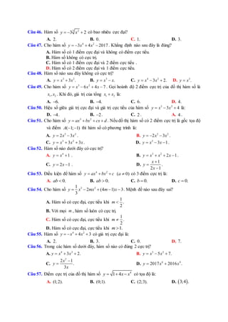 Câu 46. Hàm số 3 2
3 2y x   có bao nhiêu cực đại?
A. 2. B. 0. C. 1. D. 3.
Câu 47. Cho hàm số 4 2
3 4 2017y x x    . Khẳng định nào sau đây là đúng?
A. Hàm số có 1 điểm cực đại và không có điểm cực tiểu.
B. Hàm số không có cực trị.
C. Hàm số có 1 điểm cực đại và 2 điểm cực tiểu .
D. Hàm số có 2 điểm cực đại và 1 điểm cực tiểu.
Câu 48. Hàm số nào sau đây không có cực trị?
A. 3 2
3 .y x x  B. 3
.y x x  C. 4 2
3 2.y x x   D. 3
.y x
Câu 49. Cho hàm số 3 2
6 4 7y x x x    . Gọi hoành độ 2 điểm cực trị của đồ thị hàm số là
1 2,x x . Khi đó, giá trị của tổng 1 2x x là:
A. 6. B. 4. C. 6. D. 4.
Câu 50. Hiệu số giữa giá trị cực đại và giá trị cực tiểu của hàm số 3 2
3 4y x x   là:
D. 4 . B. 2 . C. 2 . A. 4 .
Câu 51. Cho hàm số 3 2
y ax bx cx d    . Nếu đồ thị hàm số có 2 điểm cực trị là gốc tọa độ
và điểm ( 1; 1)A   thì hàm số có phương trình là:
A. 3 2
2 3y x x  . B. 3 2
2 3y x x   .
C. 3 2
3 3y x x x   . D. 3
3 1y x x   .
Câu 52. Hàm số nào dưới đây có cực trị?
A. 4
1y x  . B. 3 2
2 1y x x x    .
C. 2 1y x  . D.
1
2 1
x
y
x



.
Câu 53. Điều kiện để hàm số 4 2
y ax bx c   ( 0)a  có 3 điểm cực trị là:
A. 0.ab  B. 0.ab  C. 0.b  D. 0.c 
Câu 54. Cho hàm số 3 21
2 (4 1) 3
3
y x mx m x     . Mệnh đề nào sau đây sai?
A. Hàm số có cực đại, cực tiểu khi
1
.
2
m 
B. Với mọi m , hàm số luôn có cực trị.
C. Hàm số có cực đại, cực tiểu khi
1
.
2
m 
D. Hàm số có cực đại, cực tiểu khi 1.m 
Câu 55. Hàm số 4 2
4 3y x x    có giá trị cực đại là:
A. 2. B. 3. C. 0. D. 7.
Câu 56. Trong các hàm số dưới đây, hàm số nào có đúng 2 cực trị?
A. 4 2
3 2.y x x   B. 3 2
5 7.y x x  
C.
2
2 1
.
3
x
y
x

 D. 6 4
2017 2016 .y x x 
Câu 57. Điểm cực trị của đồ thị hàm số 4
1 4y x x   có tọa độ là:
A. (1;2). B. (0;1). C. (2;3). D.  3;4 .
 
