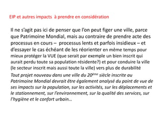 Il ne s’agit pas ici de penser que l’on peut figer une ville, parce
que Patrimoine Mondial, mais au contraire de prendre acte des
processus en cours – processus lents et parfois insidieux – et
d’essayer le cas échéant de les réorienter en même temps pour
mieux protéger la VUE (que serait par exemple un bien inscrit qui
aurait perdu toute sa population résidente?) et pour conduire la ville
(le secteur inscrit mais aussi toute la ville) vers plus de durabilité
Tout projet nouveau dans une ville du 20ème siècle inscrite au
Patrimoine Mondial devrait être également analysé du point de vue de
ses impacts sur la population, sur les activités, sur les déplacements et
le stationnement, sur l’environnement, sur la qualité des services, sur
l’hygiène et le confort urbain…
EIP et autres impacts à prendre en considération
 