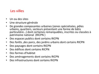 Les villes
• Un ou des sites
• Une structure générale
• De grandes composantes urbaines (zones spécialisées, pôles
urbains, quartiers, secteurs présentant une forme de bâtis
particulière…) dont certaines remarquables, inscrites ou classées à
patrimoine national (RICPN )
• Des espaces publics dont certains RICPN
• Des forêts ,des parcs, des jardins urbains dont certains RICPN
• Des paysages dont certains RICPN
• Des édifices dont certains RICPN
• Des formes d’habitat
• Des aménagements dont certains RICPN
• Des infrastructures dont certains RICPN
 