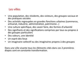 • Une population, des résidents, des visiteurs, des groupes sociaux et
des pratiques sociales
• Des activités regroupées en grandes fonctions urbaines (commerce,
artisanat, industrie, administration, patrimoine…)
• Une culture spécifique, des savoir faire, des formes d’urbanité
• Des signifiants et des significations comprises par tous ou propres à
des groupes particuliers
• Des valeurs, une identité
• Un esprit des lieux
• Un imaginaire collectif ou des imaginaires propres à des groupes
Dans une ville vivante tous les éléments cités dans ces 2 premières
diapos sont en constante transformation.
Les villes
 