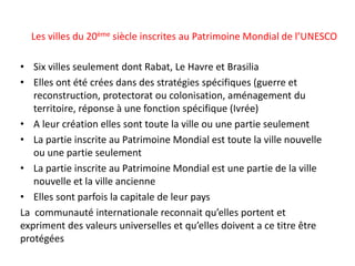 Les villes du 20ème siècle inscrites au Patrimoine Mondial de l’UNESCO
• Six villes seulement dont Rabat, Le Havre et Brasilia
• Elles ont été crées dans des stratégies spécifiques (guerre et
reconstruction, protectorat ou colonisation, aménagement du
territoire, réponse à une fonction spécifique (Ivrée)
• A leur création elles sont toute la ville ou une partie seulement
• La partie inscrite au Patrimoine Mondial est toute la ville nouvelle
ou une partie seulement
• La partie inscrite au Patrimoine Mondial est une partie de la ville
nouvelle et la ville ancienne
• Elles sont parfois la capitale de leur pays
La communauté internationale reconnait qu’elles portent et
expriment des valeurs universelles et qu’elles doivent a ce titre être
protégées
 