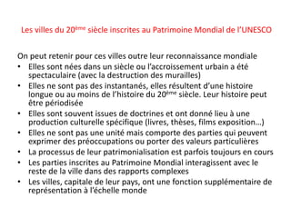 On peut retenir pour ces villes outre leur reconnaissance mondiale
• Elles sont nées dans un siècle ou l’accroissement urbain a été
spectaculaire (avec la destruction des murailles)
• Elles ne sont pas des instantanés, elles résultent d’une histoire
longue ou au moins de l’histoire du 20ème siècle. Leur histoire peut
être périodisée
• Elles sont souvent issues de doctrines et ont donné lieu à une
production culturelle spécifique (livres, thèses, films exposition…)
• Elles ne sont pas une unité mais comporte des parties qui peuvent
exprimer des préoccupations ou porter des valeurs particulières
• La processus de leur patrimonialisation est parfois toujours en cours
• Les parties inscrites au Patrimoine Mondial interagissent avec le
reste de la ville dans des rapports complexes
• Les villes, capitale de leur pays, ont une fonction supplémentaire de
représentation à l’échelle monde
Les villes du 20ème siècle inscrites au Patrimoine Mondial de l’UNESCO
 