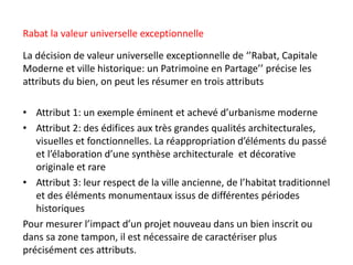 Rabat la valeur universelle exceptionnelle
La décision de valeur universelle exceptionnelle de ‘’Rabat, Capitale
Moderne et ville historique: un Patrimoine en Partage’’ précise les
attributs du bien, on peut les résumer en trois attributs
• Attribut 1: un exemple éminent et achevé d’urbanisme moderne
• Attribut 2: des édifices aux très grandes qualités architecturales,
visuelles et fonctionnelles. La réappropriation d’éléments du passé
et l’élaboration d’une synthèse architecturale et décorative
originale et rare
• Attribut 3: leur respect de la ville ancienne, de l’habitat traditionnel
et des éléments monumentaux issus de différentes périodes
historiques
Pour mesurer l’impact d’un projet nouveau dans un bien inscrit ou
dans sa zone tampon, il est nécessaire de caractériser plus
précisément ces attributs.
 