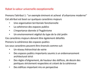 Prenons l’attribut 1: ‘’un exemple éminent et achevé d’urbanisme moderne’’
Cet attribut est basé sur quelques caractères majeurs
• Une organisation territoriale fonctionnelle
• La cohérence des espaces publics
• L’importance donnée à l’hygiènisme
• Un environnement végétal du type de la cité jardin
Ces caractères majeurs doivent être également détaillés
Prenons la cohérence des espaces publics
Les sous caractères peuvent être énoncés comme suit
• Un réseau hiérarchisé de voirie
• Des espaces publics importants soumis à un ordonnancement
architectural strict
• Des règles d’alignement, de hauteur des édifices, de dessin des
portiques strictement respectées et créant de la cohérence
• Des édifices important mis en perspective
Rabat la valeur universelle exceptionnelle
 