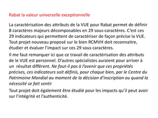 La caractérisation des attributs de la VUE pour Rabat permet de définir
8 caractères majeurs décomposables en 29 sous-caractères. C’est ces
29 indicateurs qui permettent de caractériser de façon précise la VUE.
Tout projet nouveau proposé sur le bien RCMVH doit reconnaitre,
étudier et évaluer l’impact sur ces 29 sous caractères.
Il me faut remarquer ici que ce travail de caractérisation des attributs
de le VUE est personnel. D’autres spécialistes auraient pour arriver à
un résultat différent. Ne faut-il pas à l’avenir que ces propriétés
précises, ces indicateurs soit définis, pour chaque bien, par le Centre du
Patrimoine Mondial au moment de la décision d’inscription ou quand la
nécessité se fait sentir
Tout projet doit également être étudié pour les impacts qu’il peut avoir
sur l’intégrité et l’authenticité.
Rabat la valeur universelle exceptionnelle
 