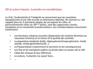 La VUE, l’authenticité et l’intégrité ne concernent que les caractères
exceptionnels d’une ville inscrite au Patrimoine Mondial. On comme il a été
rappelé dans les 2 premières diapos de cet exposé les villes, et
particulièrement celles du 20ème siècles, sont des organismes vivants,
complexes et en constantes transformations. Ces transformations concernent
notamment
• Les fonctions urbaines assurées (disparation de certaine fonctions ou
naissance d’autres) et la nature et la qualité des activités
• La population résidente (taille, dépeuplement/repeuplement, mixité
sociale, mixité générationnelle…)
• La fréquentation (notamment le tourisme et ses conséquences)
• Les flux et les transports publics ou privés dans ou autour de la ville
• L’état des réseaux et leur efficience
• La culture, l’urbanité, les savoir faire…
• …
EIP et autres impacts à prendre en considération
 