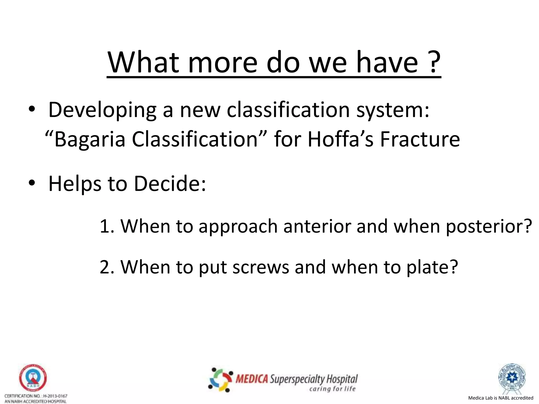 Medica Lab is NABL accredited
What more do we have ?
•
• Developing a new classification system:
“Bagaria Classification” for Hoffa’s Fracture
• Helps to Decide:
1. When to approach anterior and when posterior?
2. When to put screws and when to plate?
•
 