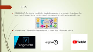 TICS
 FLEXIBILIDAD: Se puede decidir tanto el alumno como el profesor, las diferentes
herramientas para llevar a cabo una tarea que se adapte a sus necesidades
 VERSATILIDAD: Diferentes herramientas para realizar diferentes tareas
 