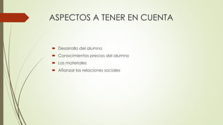 ASPECTOS A TENER EN CUENTA
 Desarrollo del alumno
 Conocimientos precios del alumno
 Los materiales
 Afianzar las relaciones sociales
 