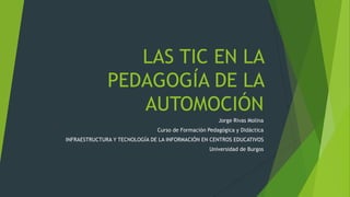 LAS TIC EN LA
PEDAGOGÍA DE LA
AUTOMOCIÓN
Jorge Rivas Molina
Curso de Formación Pedagógica y Didáctica
INFRAESTRUCTURA Y TECNOLOGÍA DE LA INFORMACIÓN EN CENTROS EDUCATIVOS
Universidad de Burgos
 