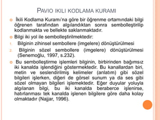 PAVIO IKILI KODLAMA KURAMI
 İkili Kodlama Kuramı’na göre bir öğrenme ortamındaki bilgi
öğrenen tarafından algılandıktan sonra sembolleştirilip
kodlanmakta ve bellekte saklanmaktadır.
 Bilgi iki yol ile sembolleştirilmektedir:
1. Bilginin zihinsel sembollere (imgelere) dönüştürülmesi
2. Bilginin sözel sembollere (imgelere) dönüştürülmesi
(Senemoğlu, 1997, s.232).
 Bu sembolleştirme işlemleri bilginin, birbirinden bağımsız
iki kanalda işlendiğini göstermektedir. Bu kanallardan biri,
metin ve seslendirilmiş kelimeler (anlatım) gibi sözel
bilgileri işlerken, diğeri de görsel sunum ya da ses gibi
sözel olmayan bilgileri işlemektedir. Eğer duyular yoluyla
algılanan bilgi, bu iki kanalda beraberce işlenirse,
hatırlanması tek kanalda işlenen bilgilere göre daha kolay
olmaktadır (Najjar, 1996).
 