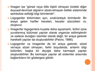  İmagen ise “görsel veya dille ilişkili olmayan türdeki diğer
duyusal-devinsel algıların sözel-olmayan bellek sisteminde
sembolize edildiği bilgi birimleridir”.
 Logogenler birbirinden ayrı, sıralı/ardışık birimlerdir. Bir
araya gelen harfler heceleri, heceler sözcükleri vs.
oluşturur.
 İmagenler logogenlere kıyasla daha eşzamanlı, birbiri içine
yuvalanmış bütünsel yapılar olarak organize edilmişlerdir
ve sadece durağan resimler olarak değil, bir araya gelerek
hareketli yapılar da oluşturabilirler (Paivio, 1986).
 Logogenler ve imagenler de bir araya gelerek, sözel
ve/veya sözel olmayan, farklı boyutlarda, anlamlı bilgi
bütünleri, başka bir deyişle daha karmaşık yapılar
oluşturabilirler. Bu karmaşık yapılar alt sistemler arasında
bağlantıların bir göstergesi gibidir.
 