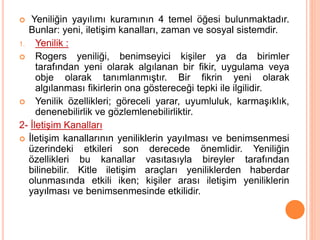  Yeniliğin yayılımı kuramının 4 temel öğesi bulunmaktadır.
Bunlar: yeni, iletişim kanalları, zaman ve sosyal sistemdir.
1. Yenilik :
 Rogers yeniliği, benimseyici kişiler ya da birimler
tarafından yeni olarak algılanan bir fikir, uygulama veya
obje olarak tanımlanmıştır. Bir fikrin yeni olarak
algılanması fikirlerin ona göstereceği tepki ile ilgilidir.
 Yenilik özellikleri; göreceli yarar, uyumluluk, karmaşıklık,
denenebilirlik ve gözlemlenebilirliktir.
2- İletişim Kanalları
 İletişim kanallarının yeniliklerin yayılması ve benimsenmesi
üzerindeki etkileri son derecede önemlidir. Yeniliğin
özellikleri bu kanallar vasıtasıyla bireyler tarafından
bilinebilir. Kitle iletişim araçları yeniliklerden haberdar
olunmasında etkili iken; kişiler arası iletişim yeniliklerin
yayılması ve benimsenmesinde etkilidir.
 