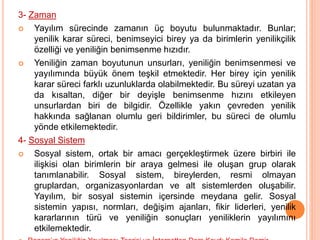 3- Zaman
 Yayılım sürecinde zamanın üç boyutu bulunmaktadır. Bunlar;
yenilik karar süreci, benimseyici birey ya da birimlerin yenilikçilik
özelliği ve yeniliğin benimsenme hızıdır.
 Yeniliğin zaman boyutunun unsurları, yeniliğin benimsenmesi ve
yayılımında büyük önem teşkil etmektedir. Her birey için yenilik
karar süreci farklı uzunluklarda olabilmektedir. Bu süreyi uzatan ya
da kısaltan, diğer bir deyişle benimsenme hızını etkileyen
unsurlardan biri de bilgidir. Özellikle yakın çevreden yenilik
hakkında sağlanan olumlu geri bildirimler, bu süreci de olumlu
yönde etkilemektedir.
4- Sosyal Sistem
 Sosyal sistem, ortak bir amacı gerçekleştirmek üzere birbiri ile
ilişkisi olan birimlerin bir araya gelmesi ile oluşan grup olarak
tanımlanabilir. Sosyal sistem, bireylerden, resmi olmayan
gruplardan, organizasyonlardan ve alt sistemlerden oluşabilir.
Yayılım, bir sosyal sistemin içersinde meydana gelir. Sosyal
sistemin yapısı, normları, değişim ajanları, fikir liderleri, yenilik
kararlarının türü ve yeniliğin sonuçları yeniliklerin yayılımını
etkilemektedir.
 