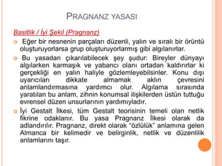PRAGNANZ YASASI
Basitlik / İyi Şekil (Pragnanz)
 Eğer bir nesnenin parçaları düzenli, yalın ve sıralı bir örüntü
oluşturuyorlarsa grup oluşturuyorlarmış gibi algılanırlar.
 Bu yasadan çıkarılabilecek şey şudur: Bireyler dünyayı
algılarken karmaşık ve yabancı olanı ortadan kaldırırlar ki
gerçekliği en yalın haliyle gözlemleyebilsinler. Konu dışı
uyarıcıları dikkate almamak aklın çevresini
anlamlandırmasına yardımcı olur. Algılama sırasında
yaratılan bu anlam, zihnin konumsal ilişkilerden üstün tuttuğu
evrensel düzen unsurlarının yardımıyladır.
 İyi Gestalt İlkesi, tüm Gestalt teorisinin temeli olan netlik
fikrine odaklanır. Bu yasa Pragnanz İlkesi olarak da
adlandırılır. Pragnanz, direkt olarak “özlülük” anlamına gelen
Almanca bir kelimedir ve belirginlik, netlik ve düzenlilik
anlamlarını taşır.
 