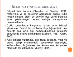 BILGIYI AŞIRI YÜKLEME DURUMLARI
 Bilişsel Yük Kuramı (Chandler ve Sweller, 1991;
materyalin ya da öğretimin öğrenende bilişsel yüke
neden olduğu, diğer bir deyişle kısa süreli bellekte
aşırı yüklenmeye neden olduğu varsayımına
dayanmaktadır.
 Çoklu ortamlarda karşımıza çıkan aşırı bilişsel
yüklenme, önemli bir problem olup öğrencilerin tek
seferde çok fazla bilgi bombardımanına tutulması
sonucunda ortaya çıkmaktadır (Conklin, 1987; Clark,
2003).
 Aşırı bilişsel yüklenme, çok fazla bileşene, yola ve
araca sahip ortamlardaki seçenekler nedeniyle,
kullanıcıların boğulması ve kafalarının karışması
olarak da tanımlanabilir (Murray, 2001).
 