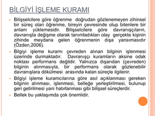BİLGİYİ İŞLEME KURAMI
 Bilişselcilere göre öğrenme doğrudan gözlenemeyen zihinsel
bir süreç olan öğrenme, bireyin çevresinde olup bitenlere bir
anlam yüklemesidir. Bilişselcilere göre davranışçıların,
davranışta değişme olarak tanımladıkları olay gerçekte kişinin
zihinde meydana gelen öğrenmenin dışa yansımasıdır
(Özden,2006).
 Bilgiyi işleme kuramı çevreden alınan bilginin işlenmesi
üzerinde durmaktadır. Davranışçı kuramların aksine odak
noktası performans değildir. Yalnızca dışarıdan (çevreden)
bilginin alınmasıyla, bir performans olarak gözlenebilir
davranışlara dökülmesi arasında kalan süreçle ilgilenir.
 Bilgiyi işleme kuramcılarına göre asıl açıklanması gereken
bilginin alınması, işlenmesi, belleğe yerleştirilmesi, bulunup
geri getirilmesi yani hatırlanması gibi bilişsel süreçlerdir.
 Bellek bu yaklaşımda çok önemlidir.
 