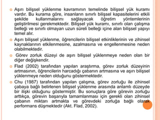  Aşırı bilişsel yüklenme kavramının temelinde bilişsel yük kuramı
vardır. Bu kurama göre, insanların sınırlı bilişsel kapasitelerini etkili
şekilde kullanmalarını sağlayacak öğretim yöntemlerinin
geliştirilmesi gerekmektedir. Bilişsel yük kuramı, sınırlı olan çalışma
belleği ve sınırlı olmayan uzun süreli belleği içine alan bilişsel yapıyı
temel alır.
 Aşırı bilişsel yüklenme, öğrencilerin bilişsel etkinliklerinin ve zihinsel
kaynaklarının etkilenmesine, azalmasına ve engellenmesine neden
olabilmektedir.
 Görev zorluk düzeyi de aşırı bilişsel yüklenmeye neden olan bir
diğer değişkendir.
 Flad (2002) tarafından yapılan araştırma, görev zorluk düzeyinin
artmasının, öğrencilerin harcadığı çabanın artmasına ve aşırı bilişsel
yüklenmeye neden olduğunu göstermektedir.
 Chu (1987) tarafından yapılan çalışma, görev zorluğu ile zihinsel
çabaya bağlı belirlenen bilişsel yüklenme arasında anlamlı düzeyde
bir ilişki olduğunu göstermiştir. Bu sonuçlara göre görevin zorluğu
arttıkça, görevin başarıyla tamamlanması için gerekli olan zihinsel
çabanın miktarı artmakta ve görevdeki zorluğa bağlı olarak
performans düşmektedir (Akt. Flad, 2002).
 
