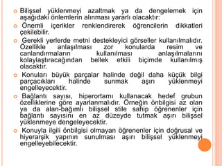  Bilişsel yüklenmeyi azaltmak ya da dengelemek için
aşağıdaki önlemlerin alınması yararlı olacaktır:
 Önemli içerikler renklendirerek öğrencilerin dikkatleri
çekilebilir.
 Gerekli yerlerde metni destekleyici görseller kullanılmalıdır.
Özellikle anlaşılması zor konularda resim ve
canlandırmaların kullanılması anlaşılmalarını
kolaylaştıracağından bellek etkili biçimde kullanılmış
olacaktır.
 Konuları büyük parçalar halinde değil daha küçük bilgi
parçacıkları halinde sunmak aşırı yüklenmeyi
engelleyecektir.
 Bağlantı sayısı, hiperortamı kullanacak hedef grubun
özelliklerine göre ayarlanmalıdır. Örneğin önbilgisi az olan
ya da alan-bağımlı bilişsel stile sahip öğrenenler için
bağlantı sayısını en az düzeyde tutmak aşırı bilişsel
yüklenmeye dengeleyecektir.
 Konuyla ilgili önbilgisi olmayan öğrenenler için doğrusal ve
hiyerarşik yapının sunulması aşırı bilişsel yüklenmeyi
engelleyebilecektir.
 