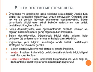 BELLEK DESTEKLEME STRATEJILERI
 Örgütleme ve eklemleme etkili kodlama stratejileridir. Ancak tüm
bilgiler bu stratejileri kullanmaya uygun olmayabilir. Örneğin; bilgi
tek ya da yenidir, böylece eklemleme yapılamayabilir. Böyle
durumlarda bilgiyi uzun süreli belleğe yerleştirmek için bellek
destekleyici ipuçları kullanılır.
 Bellek destekleyiciler, okul öğrenmelerinde özellikle terimleri ve
olguları kodlamak üzere geniş ölçüde kullanılmaktadır.
 Bellek destekleyiciler, öğrenilecek bilgiyi daha anlamlı hale
getirerek öğrenilenin hatırlanmasını kolaylaştırmaktadırlar.
 Öğrenciye yeni bilginin sunulduğu anda bellek destekleyici
stratejinin de verilmesi gerekir.
 Bellek destekleyiciler temel olarak iki grupta incelenir.
1. İmajlar: İmajların kullanıldığı bellek destekleyicilerde bilgi, bilişsel
resimler içine kodlanır.
2. Sözel Semboller: Sözel semboller kullanmada ise yeni bilgi ile
daha anlamlı sözel yapılar arasında bağlar oluşturulur
 