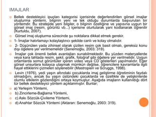 IMAJLAR
 Bellek destekleyici ipuçları kategorisi içerisinde değerlendirilen görsel imajlar
oluşturma yöntemi, bilginin yeni ve tek olduğu durumlarda başvurulan bir
yöntemdir. Bu stratejide yeni bilgiler, o bilginin özelliğine ve yapısına uygun bir
görsel imaj (resim, görüntü vb...) içerisine oturtularak yani kodlanarak öğrenilir
(Kurtuldu, 2007).
 Görsel imaj oluşturma sürecinde şu noktalara dikkat etmek gerekir.
 1- İmajlar hatırlamayı kolaylaştırıcı şekilde canlı ve kolay olmalıdır.
 2- Düşünülen yada zihinsel olarak çizilen resim çok basit olmalı, gereksiz konu
dışı öğelere yer verilmemelidir (Senemoğlu, 2003: 319).
 İmajlar çok önemli bellek avantajları sunabilmektedir. Bu yüzden materyallerde
veya kara tahtada resim, şekil, grafik, fotoğraf gibi öğelere yer verilmelidir. Uygun
ortamlarda somut görüntüler içeren video veya CD gösterileri yapılmalıdır. Eğer
görsel unsurlara kolayca ulaşmak mümkün değilse, öğrencilere kavramlarla ilgili
hayal ettiklerini çizmeleri söylenebilir (Mastropieri ve Scruggs, 1998).
 Levin (1976), yedi yaşın altındaki çocuklarda imaj geliştirme öğretiminin faydalı
olmadığını, ancak bu yaşın üstündeki çocuklarda ve özellikle de yetişkinlerde
olumlu etkilerin gözlendiğini ortaya koymuştur. Aşağıda imajların kullanıldığı dört
tür bellek destekleyici yöntem açıklanmıştır. Bunlar;
 a) Yerleşim Yöntemi,
 b) Zincirleme-Bağlama Yöntemi,
 c) Askı Sözcük-Çivileme Yöntemi,
 d) Anahtar Sözcük Yöntemi (Aktaran: Senemoğlu, 2003: 319).
 