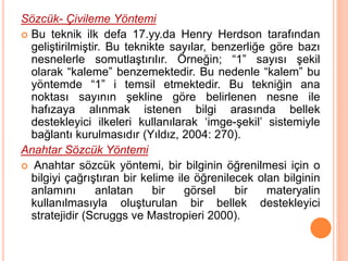 Sözcük- Çivileme Yöntemi
 Bu teknik ilk defa 17.yy.da Henry Herdson tarafından
geliştirilmiştir. Bu teknikte sayılar, benzerliğe göre bazı
nesnelerle somutlaştırılır. Örneğin; “1” sayısı şekil
olarak “kaleme” benzemektedir. Bu nedenle “kalem” bu
yöntemde “1” i temsil etmektedir. Bu tekniğin ana
noktası sayının şekline göre belirlenen nesne ile
hafızaya alınmak istenen bilgi arasında bellek
destekleyici ilkeleri kullanılarak ‘imge-şekil’ sistemiyle
bağlantı kurulmasıdır (Yıldız, 2004: 270).
Anahtar Sözcük Yöntemi
 Anahtar sözcük yöntemi, bir bilginin öğrenilmesi için o
bilgiyi çağrıştıran bir kelime ile öğrenilecek olan bilginin
anlamını anlatan bir görsel bir materyalin
kullanılmasıyla oluşturulan bir bellek destekleyici
stratejidir (Scruggs ve Mastropieri 2000).
 