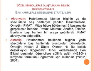 SÖZEL SEMBOLLERLE OLUŞTURULAN BELLEK
DESTEKLEYICILERI
BAŞ HARFLERLE DÜZENLEME STRATEJILERI
1. Akronyum: Hatırlanması istenen bilginin ya da
sözcüklerin baş harfleriyle yapılan kısaltmalardır.
Örneğin İPMAT: Mitoz hücre bölünmesi 5 basamakta
gerçekleşir. İnterfaz, Profaz, Metafaz, Anafaz, Telafaz.
Bunların baş harfleri bir araya getirilerek İPMAT
akronyumu elde edilir.
2. Akrostiş: Hatırlanması beklenen bilginin yada
sözcüklerin baş harfleriyle oluşturulan cümlelerdir.
Örneğin Hasan 2 Süper Osman 4: Bu bellek
destekleyici ilköğretimin ikinci kademesinde Fen
Bilgisi dersinde, öğrencilere sülfirik asitin (H2SO4)
kimyasal formülünü öğretmek için kullanılır (Yıldız,
2004).
 