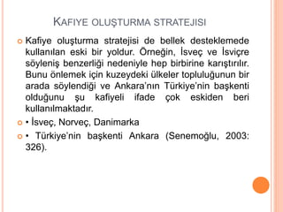 KAFIYE OLUŞTURMA STRATEJISI
 Kafiye oluşturma stratejisi de bellek desteklemede
kullanılan eski bir yoldur. Örneğin, İsveç ve İsviçre
söyleniş benzerliği nedeniyle hep birbirine karıştırılır.
Bunu önlemek için kuzeydeki ülkeler topluluğunun bir
arada söylendiği ve Ankara’nın Türkiye’nin başkenti
olduğunu şu kafiyeli ifade çok eskiden beri
kullanılmaktadır.
 • İsveç, Norveç, Danimarka
 • Türkiye’nin başkenti Ankara (Senemoğlu, 2003:
326).
 