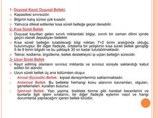 1- Duyusal Kayıt( Duyusal Bellek)
 Kapasitesi sınırsızdır.
 Bilginin kalış süresi çok kısadır.
 Yalnızca dikkat edilenler kısa süreli belleğe geçer denebilir.
2- Kısa Süreli Bellek
 Duyusal kayıttan gelen sınırlı miktardaki bilgiyi, sınırlı bir zaman dilimi içinde
geçici olarak depolayan bellektir.
 Kısa süreli belleğin tutabileceği bilgi miktarı 7+2 birim aralığında olduğu
bulunmuştur. Bir diğer ifadeyle, ortalama bir yetişkinin kısa süreli bellek genişliği
5 ile 9 birim bilgidir ve bu yaklaşık 30 sn kadar tutulabilmektedir.
 Tekrar, kodlama, örgütleme, bellek destekleyici ip uçları belleğin sürecidir.
3- Uzun Süreli Bellek
 Kayıt edilmiş olanların sınırsız miktarda ve sınırsız süreyle saklandığı kabul
edilen bir alandır.
 Uzun süreli bellek üç ana bölümden oluşur.
1. Anısal (Epizodik) Bellek: kişisel deneyimlerimiz saklanmaktadır.
2. Anlamsal Bellek: Bu bellekte herhangi konu alanının kavramları, olguları,
genellemeleri, kuralları bulunur.
3. İşlemsel Bellek: Yazı yazma, bisiklete binme gibi hareket becerilerini ve
bunlarla ilgili işlem sıralarını, bir diğer ifadeyle eylemin nasıl ve hangi
durumlarda yapılacağını içeren bellek türüdür.
 