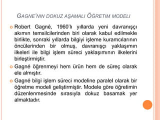 GAGNE’NIN DOKUZ AŞAMALI ÖĞRETIM MODELI
 Robert Gagné, 1960’lı yıllarda yeni davranışçı
akımın temsilcilerinden biri olarak kabul edilmekle
birlikte, sonraki yıllarda bilgiyi işleme kuramcılarının
öncülerinden bir olmuş, davranışçı yaklaşımın
ilkeleri ile bilgi işlem süreci yaklaşımının ilkelerini
birleştirmiştir.
 Gagné öğrenmeyi hem ürün hem de süreç olarak
ele almıştır.
 Gagné bilgi işlem süreci modeline paralel olarak bir
öğretme modeli geliştirmiştir. Modele göre öğretimin
düzenlenmesinde sırasıyla dokuz basamak yer
almaktadır.
 